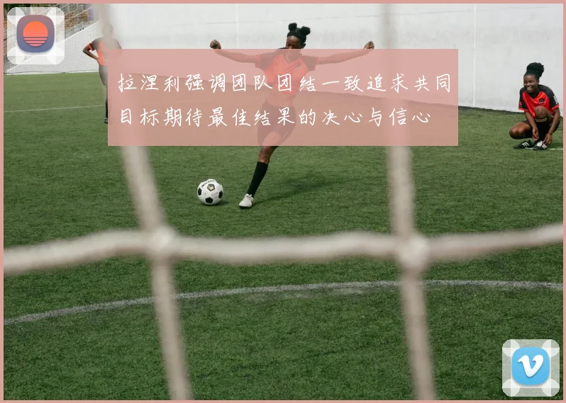 拉涅利强调团队团结一致追求共同目标期待最佳结果的决心与信心