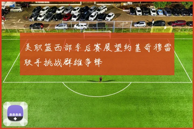 美职篮西部季后赛展望约基奇穆雷联手挑战群雄争锋