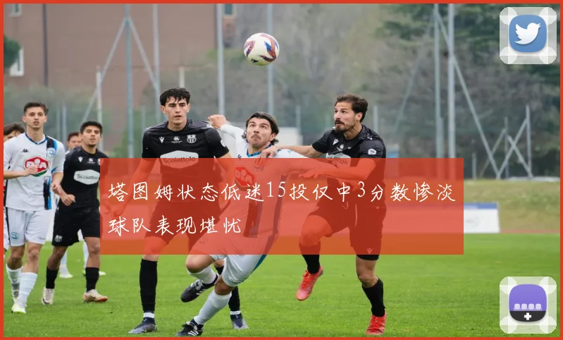 塔图姆状态低迷15投仅中3分数惨淡球队表现堪忧