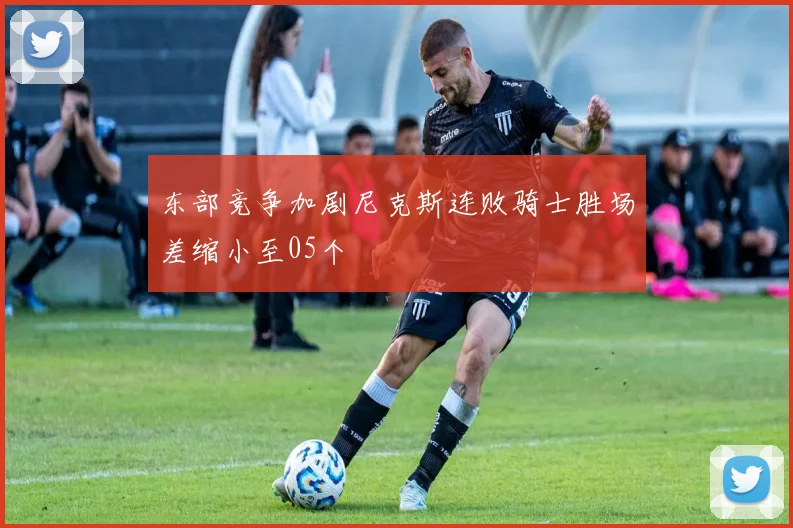 东部竞争加剧尼克斯连败骑士胜场差缩小至05个
