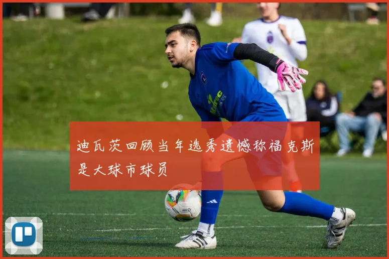 迪瓦茨回顾当年选秀遗憾称福克斯是大球市球员