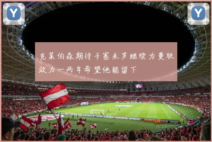 克莱伯森期待卡塞米罗继续为曼联效力一两年希望他能留下