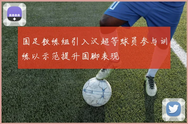 国足教练组引入汉超等球员参与训练以示范提升国脚表现