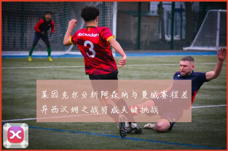莱因克尔分析阿森纳与曼城赛程差异西汉姆之战将成关键挑战