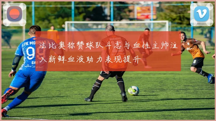 法比奥称赞球队斗志与血性主帅注入新鲜血液助力表现提升
