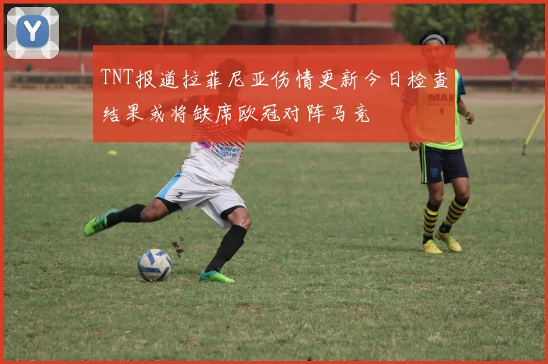 TNT报道拉菲尼亚伤情更新今日检查结果或将缺席欧冠对阵马竞