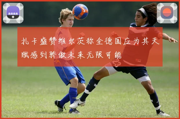 扎卡盛赞维尔茨称全德国应为其天赋感到骄傲未来无限可能